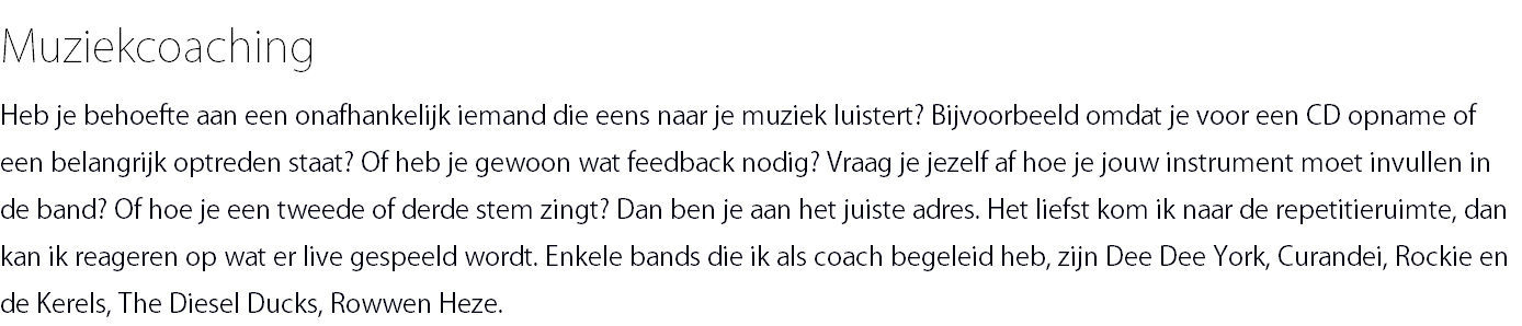 Muziekcoaching Heb je behoefte aan een onafhankelijk iemand die eens naar je muziek luistert? Bijvoorbeeld omdat je voor een CD opname of een belangrijk optreden staat? Of heb je gewoon wat feedback nodig? Vraag je jezelf af hoe je jouw instrument moet invullen in de band? Of hoe je een tweede of derde stem zingt? Dan ben je aan het juiste adres. Het liefst kom ik naar de repetitieruimte, dan kan ik reageren op wat er live gespeeld wordt. Enkele bands die ik als coach begeleid heb, zijn Dee Dee York, Curandei, Rockie en de Kerels, The Diesel Ducks, Rowwen Heze.